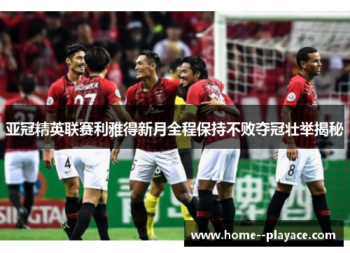 亚冠精英联赛利雅得新月全程保持不败夺冠壮举揭秘 亚冠精英联赛利雅得新月全程保持不败夺冠壮举揭秘