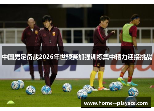中国男足备战2026年世预赛加强训练集中精力迎接挑战 中国男足备战2026年世预赛加强训练集中精力迎接挑战