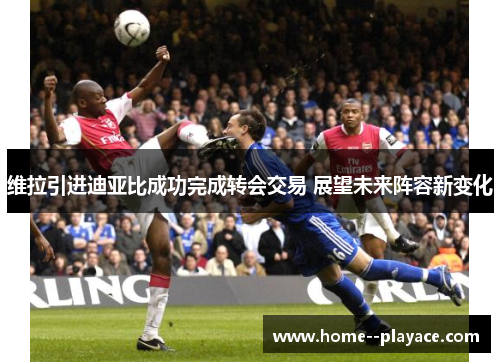 维拉引进迪亚比成功完成转会交易 展望未来阵容新变化 维拉引进迪亚比成功完成转会交易 展望未来阵容新变化