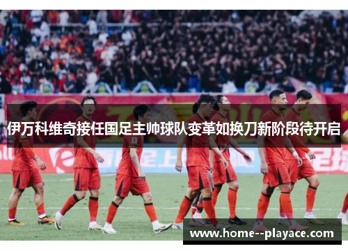 伊万科维奇接任国足主帅球队变革如换刀新阶段待开启 伊万科维奇接任国足主帅球队变革如换刀新阶段待开启