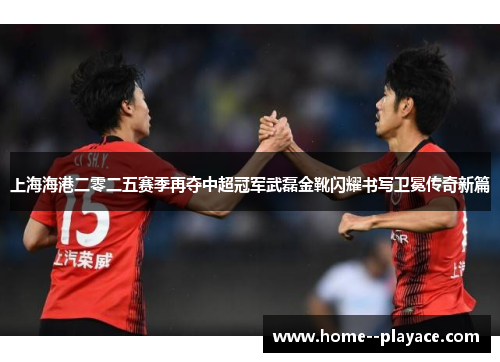 上海海港二零二五赛季再夺中超冠军武磊金靴闪耀书写卫冕传奇新篇