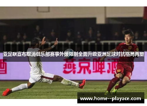 亚足联宣布取消俱乐部赛事外援限制全面升级亚洲足球对抗格局再塑